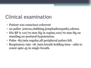 Clinical examination
• Patient was consciuos coherent
• no pallor ,icterus,clubbing,lymphadenopathy,edema.
• His BP is 110/70 mm Hg in supine,100/70 mm Hg on
standing.no postural hypotension.
• Pulse -82/min regular,all peripheral pulses felt.
• Respiratory rate -18 /min.breath holding time –able to
count upto 45 in single breath.
 