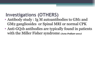 Investigations (OTHERS)
• Antibody study : Ig M autoantibodies to GM1 and
GM2 gangliosides or Spinal MRI or normal CPK
• Anti-GQ1b antibodies are typically found in patients
with the Miller Fisher syndrome (Acta Pediatr 2011)
 