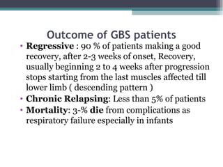 Outcome of GBS patients
• Regressive : 90 % of patients making a good
recovery, after 2-3 weeks of onset, Recovery,
usually beginning 2 to 4 weeks after progression
stops starting from the last muscles affected till
lower limb ( descending pattern )
• Chronic Relapsing: Less than 5% of patients
• Mortality: 3-% die from complications as
respiratory failure especially in infants
 