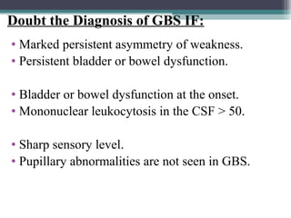 • Marked persistent asymmetry of weakness.
• Persistent bladder or bowel dysfunction.
• Bladder or bowel dysfunction at the onset.
• Mononuclear leukocytosis in the CSF > 50.
• Sharp sensory level.
• Pupillary abnormalities are not seen in GBS.
Doubt the Diagnosis of GBS IF:
 