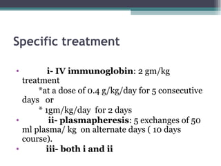 Specific treatment
• i- IV immunoglobin: 2 gm/kg
treatment
*at a dose of 0.4 g/kg/day for 5 consecutive
days or
* 1gm/kg/day for 2 days
• ii- plasmapheresis: 5 exchanges of 50
ml plasma/ kg on alternate days ( 10 days
course).
• iii- both i and ii
 