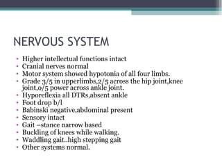 NERVOUS SYSTEM
• Higher intellectual functions intact
• Cranial nerves normal
• Motor system showed hypotonia of all four limbs.
• Grade 3/5 in upperlimbs,2/5 across the hip joint,knee
joint,o/5 power across ankle joint.
• Hyporeflexia all DTRs,absent ankle
• Foot drop b/l
• Babinski negative,abdominal present
• Sensory intact
• Gait –stance narrow based
• Buckling of knees while walking.
• Waddling gait..high stepping gait
• Other systems normal.
 