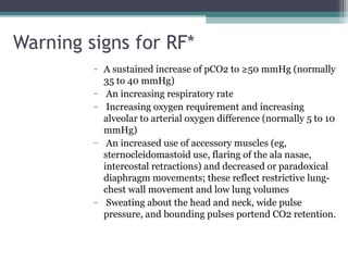 Warning signs for RF*
- A sustained increase of pCO2 to ≥50 mmHg (normally
35 to 40 mmHg)
- An increasing respiratory rate
- Increasing oxygen requirement and increasing
alveolar to arterial oxygen difference (normally 5 to 10
mmHg)
- An increased use of accessory muscles (eg,
sternocleidomastoid use, flaring of the ala nasae,
intercostal retractions) and decreased or paradoxical
diaphragm movements; these reflect restrictive lung-
chest wall movement and low lung volumes
- Sweating about the head and neck, wide pulse
pressure, and bounding pulses portend CO2 retention.
 