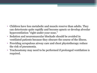 • Children have less metabolic and muscle reserve than adults. They
can deteriorate quite rapidly and become apneic or develop alveolar
hypoventilation "right under your nose."
• Sedation and neuromuscular blockade should be avoided in
ventilated patients because they obscure the course of the illness.
• Providing scrupulous airway care and chest physiotherapy reduce
the risk of pneumonia.
• Tracheostomy may need to be performed if prolonged ventilation is
required.
 