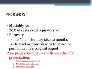 PROGNOSIS
• Mortality 3%
• 20% of cases need repiratory ve
• Recovery
- 1 to 6 months, may take 12 months
- Delayed recovery may be followed by
permanent neurological sequel
Poor prognostic features with sequelae if at
presentation.
1. Cranial nerve involvement
2. Needs Intubation & vent.
3. Maximum disability
 