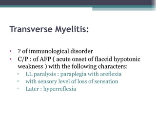 Transverse Myelitis:
• ? of immunological disorder
• C/P : of AFP ( acute onset of flaccid hypotonic
weakness ) with the following characters:
▫ LL paralysis : paraplegia with areflexia
▫ with sensory level of loss of sensation
▫ Later : hyperreflexia
 
