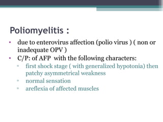Poliomyelitis :
• due to enterovirus affection (polio virus ) ( non or
inadequate OPV )
• C/P: of AFP with the following characters:
▫ first shock stage ( with generalized hypotonia) then
patchy asymmetrical weakness
▫ normal sensation
▫ areflexia of affected muscles
 