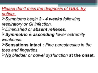 Please don’t miss the diagnosis of GBS. By
noting:
Symptoms begin 2 - 4 weeks following
respiratory or GI infection.
Diminished or absent reflexes.
Symmetric & ascending lower extremity
weakness.
Sensations intact : Fine paresthesias in the
toes and fingertips.
No bladder or bowel dysfunction at the onset.
 