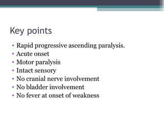 Key points
• Rapid progressive ascending paralysis.
• Acute onset
• Motor paralysis
• Intact sensory
• No cranial nerve involvement
• No bladder involvement
• No fever at onset of weakness
 