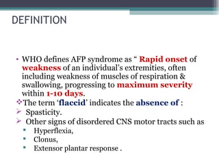 DEFINITION
• WHO defines AFP syndrome as “ Rapid onset of
weakness of an individual’s extremities, often
including weakness of muscles of respiration &
swallowing, progressing to maximum severity
within 1-10 days.
The term ‘flaccid’ indicates the absence of :
 Spasticity.
 Other signs of disordered CNS motor tracts such as
 Hyperflexia,
 Clonus,
 Extensor plantar response .
 