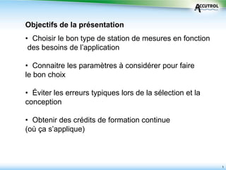 1
• Choisir le bon type de station de mesures en fonction
des besoins de l’application
• Connaitre les paramètres à considérer pour faire
le bon choix
• Éviter les erreurs typiques lors de la sélection et la
conception
• Obtenir des crédits de formation continue
(où ça s’applique)
Objectifs de la présentation
 