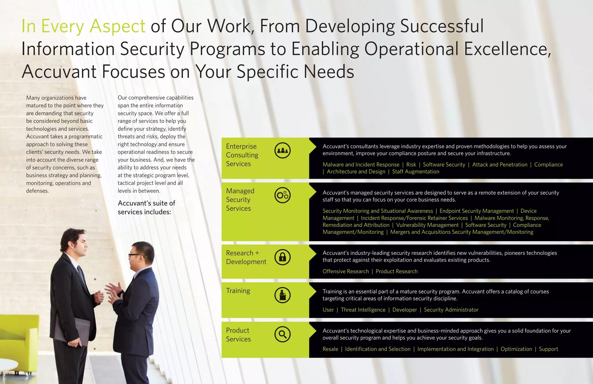 Many organizations have
matured to the point where they
are demanding that security
be considered beyond basic
technologies and services.
Accuvant takes a programmatic
approach to solving these
clients’ security needs. We take
into account the diverse range
of security concerns, such as
business strategy and planning,
monitoring, operations and
defenses.
Our comprehensive capabilities
span the entire information
security space. We offer a full
range of services to help you
define your strategy, identify
threats and risks, deploy the
right technology and ensure
operational readiness to secure
your business. And, we have the
ability to address your needs
at the strategic program level,
tactical project level and all
levels in between.
In Every Aspect of Our Work, From Developing Successful
Information Security Programs to Enabling Operational Excellence,
Accuvant Focuses on Your Specific Needs
Accuvant’s suite of
services includes:
Research +
Development
Enterprise
Consulting
Services
Training
Managed
Security
Services
Product
Services
Accuvant’s technological expertise and business-minded approach gives you a solid foundation for your
overall security program and helps you achieve your security goals.
Resale | Identification and Selection | Implementation and Integration | Optimization | Support
Training is an essential part of a mature security program. Accuvant offers a catalog of courses
targeting critical areas of information security discipline.
User | Threat Intelligence | Developer | Security Administrator
Accuvant’s managed security services are designed to serve as a remote extension of your security
staff so that you can focus on your core business needs.
Security Monitoring and Situational Awareness | Endpoint Security Management | Device
Management | Incident Response/Forensic Retainer Services | Malware Monitoring, Response,
Remediation and Attribution | Vulnerability Management | Software Security | Compliance
Management/Monitoring | Mergers and Acquisitions Security Management/Monitoring
Accuvant’s industry-leading security research identifies new vulnerabilities, pioneers technologies
that protect against their exploitation and evaluates existing products.
Offensive Research | Product Research
Accuvant’s consultants leverage industry expertise and proven methodologies to help you assess your
environment, improve your compliance posture and secure your infrastructure.
Malware and Incident Response | Risk | Software Security | Attack and Penetration | Compliance
| Architecture and Design | Staff Augmentation
 