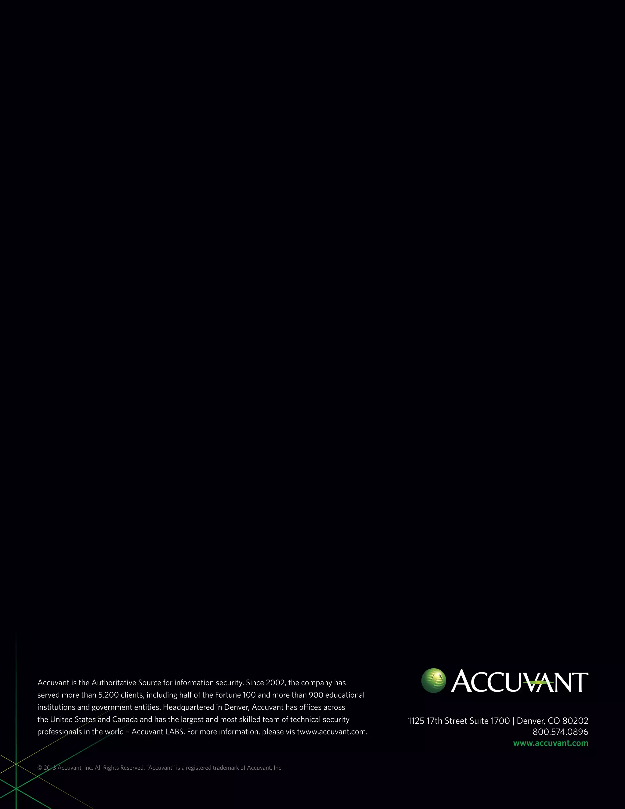Accuvant is the Authoritative Source for information security. Since 2002, the company has
served more than 5,200 clients, including half of the Fortune 100 and more than 900 educational
institutions and government entities. Headquartered in Denver, Accuvant has offices across
the United States and Canada and has the largest and most skilled team of technical security
professionals in the world – Accuvant LABS. For more information, please visitwww.accuvant.com.
1125 17th Street Suite 1700 | Denver, CO 80202
800.574.0896
www.accuvant.com
© 2013 Accuvant, Inc. All Rights Reserved. “Accuvant” is a registered trademark of Accuvant, Inc.
 