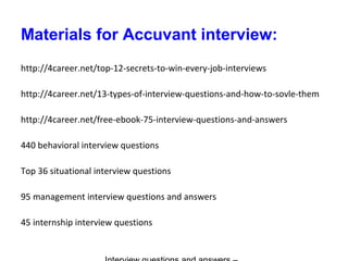 Materials for Accuvant interview:
http://4career.net/top-12-secrets-to-win-every-job-interviews
http://4career.net/13-types-of-interview-questions-and-how-to-sovle-them
http://4career.net/free-ebook-75-interview-questions-and-answers
440 behavioral interview questions
Top 36 situational interview questions
95 management interview questions and answers
45 internship interview questions
 