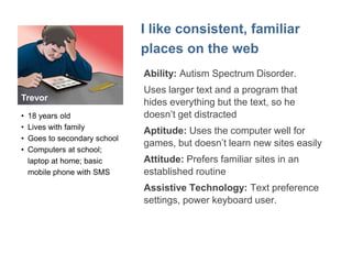 Emily 
"I want to do everything for myself" 
• College student, works 
part time at a 
community center 
• Loves her iPad 
• Can be clumsy with 
technology so likes 
large, clear buttons 
and to control timing 
 