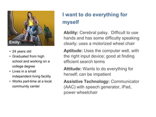 Emily 
"I want to do everything for myself" 
• College student, works 
part time at a 
community center 
• Loves her iPad 
• Can be clumsy with 
technology so likes 
large, clear buttons 
and to control timing 
 