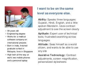 Vishnu 
I want to be on the same 
level as everyone else. 
Ability: Speaks three languages: 
Gujarati, Hindi, English, and a little 
spoken Mandarin. Uses contrast 
adjustment to see the screen clearly 
Aptitude: Expert user of technical 
tools; frustrated searching across 
languages 
Attitude: Sees himself as a world 
citizen, and wants to be able to use 
any site 
Assistive Technology: Contrast 
adjustments, screen magnification, 
personalized stylesheets 
• 48 years old 
• Engineering degree 
• Works for a medical 
software company on 
international projects 
• Born in India, finished 
graduate school in 
Malaysia, lives in Singapore 
• High tech all the way at 
work; two mobile phones 
and a personal laptop 
 