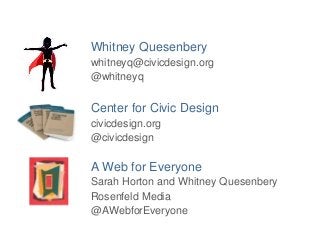Whitney Quesenbery 
whitneyq@civicdesign.org 
@whitneyq 
Center for Civic Design 
civicdesign.org 
@civicdesign 
A Web for Everyone 
Sarah Horton and Whitney Quesenbery 
Rosenfeld Media 
@AWebforEveryone 
 