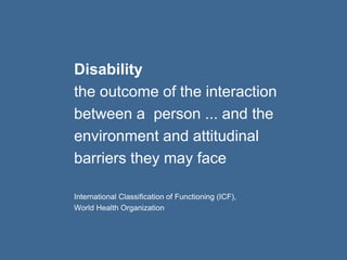 Disability 
the outcome of the interaction 
between a person ... and the 
environment and attitudinal 
barriers they may face 
International Classification of Functioning (ICF), 
World Health Organization 
 