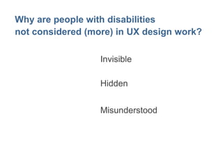 Why are people with disabilities 
not considered (more) in UX design work? 
Invisible 
Hidden 
Misunderstood 
 