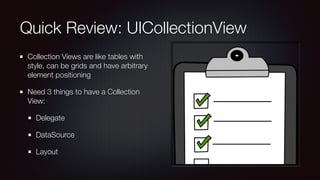 Quick Review: UICollectionView
Collection Views are like tables with
style, can be grids and have arbitrary
element positioning
Need 3 things to have a Collection
View:
Delegate
DataSource
Layout
 