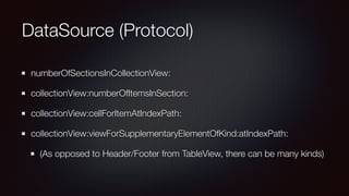 DataSource (Protocol)
numberOfSectionsInCollectionView:
collectionView:numberOfItemsInSection:
collectionView:cellForItemAtIndexPath:
collectionView:viewForSupplementaryElementOfKind:atIndexPath:
(As opposed to Header/Footer from TableView, there can be many kinds)
 