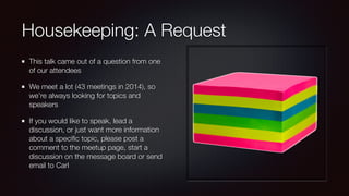 Housekeeping: A Request
This talk came out of a question from one
of our attendees
We meet a lot (43 meetings in 2014), so
we’re always looking for topics and
speakers
If you would like to speak, lead a
discussion, or just want more information
about a speciﬁc topic, please post a
comment to the meetup page, start a
discussion on the message board or send
email to Carl
 