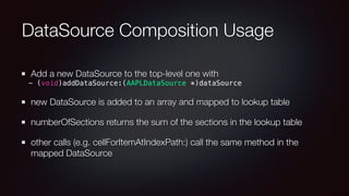DataSource Composition Usage
Add a new DataSource to the top-level one with
- (void)addDataSource:(AAPLDataSource *)dataSource
new DataSource is added to an array and mapped to lookup table
numberOfSections returns the sum of the sections in the lookup table
other calls (e.g. cellForItemAtIndexPath:) call the same method in the
mapped DataSource
 