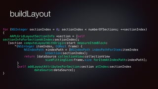 buildLayout
for (NSInteger sectionIndex = 0; sectionIndex < numberOfSections; ++sectionIndex)
{
AAPLGridLayoutSectionInfo *section = [self
sectionInfoForSectionAtIndex:sectionIndex];
[section computeLayoutWithOrigin:start measureItemBlock:
^(NSInteger itemIndex, CGRect frame) {
NSIndexPath *indexPath = [NSIndexPath indexPathForItem:itemIndex
inSection:sectionIndex];
return [dataSource collectionView:collectionView
sizeFittingSize:frame.size forItemAtIndexPath:indexPath];
}
[self addLayoutAttributesForSection:section atIndex:sectionIndex
dataSource:dataSource];
}
 