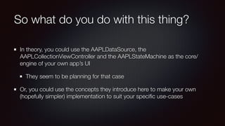 So what do you do with this thing?
In theory, you could use the AAPLDataSource, the
AAPLCollectionViewController and the AAPLStateMachine as the core/
engine of your own app’s UI
They seem to be planning for that case
Or, you could use the concepts they introduce here to make your own
(hopefully simpler) implementation to suit your speciﬁc use-cases
 