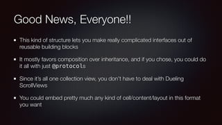 Good News, Everyone!!
This kind of structure lets you make really complicated interfaces out of
reusable building blocks
It mostly favors composition over inheritance, and if you chose, you could do
it all with just @protocols
Since it’s all one collection view, you don’t have to deal with Dueling
ScrollViews
You could embed pretty much any kind of cell/content/layout in this format
you want
 