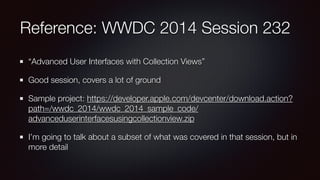Reference: WWDC 2014 Session 232
“Advanced User Interfaces with Collection Views”
Good session, covers a lot of ground
Sample project: https://developer.apple.com/devcenter/download.action?
path=/wwdc_2014/wwdc_2014_sample_code/
advanceduserinterfacesusingcollectionview.zip
I’m going to talk about a subset of what was covered in that session, but in
more detail
 