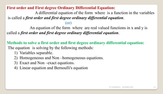 N YUVARAJU, 9505862392 11
First order and First degree Ordinary Differential Equation:
A differential equation of the form where is a function in the variables
is called a first order and first degree ordinary differential equation.
(or)
An equation of the form where are real valued functions in x and y is
called a first order and first degree ordinary differential equation.
Methods to solve a first order and first degree ordinary differential equation:
The equation is solving by the following methods:
1) Variables separable.
2) Homogeneous and Non –homogeneous equations.
3) Exact and Non –exact equations.
4) Linear equation and Bernoulli's equation
 