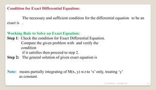 N YUVARAJU, 9505862392 13
Condition for Exact Differential Equation:
The necessary and sufficient condition for the differential equation to be an
exact is .
Working Rule to Solve an Exact Equation:
Step 1: Check the condition for Exact Differential Equation.
Compare the given problem with and verify the
condition
if it satisfies then proceed to step 2.
Step 2: The general solution of given exact equation is
Note: means partially integrating of M(x, y) w.r.to ‘x’ only, treating ‘y’
as constant.
 