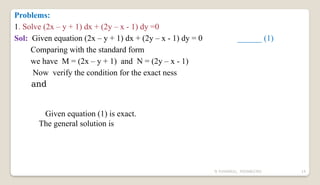 N YUVARAJU, 9505862392 14
Problems:
1. Solve (2x – y + 1) dx + (2y – x - 1) dy =0
Sol: Given equation (2x – y + 1) dx + (2y – x - 1) dy = 0 ______ (1)
Comparing with the standard form
we have M = (2x – y + 1) and N = (2y – x - 1)
Now verify the condition for the exact ness
and
Given equation (1) is exact.
The general solution is
 