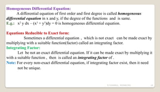 N YUVARAJU, 9505862392 18
Homogeneous Differential Equation:
A differential equation of first order and first degree is called homogeneous
differential equation in x and y, if the degree of the functions and is same.
E.g.: x2
y dx – (x3
+ y3
)dy = 0 is homogeneous differential equation.
Equations Reducible to Exact form:
Sometimes a differential equation , which is not exact can be made exact by
multiplying with a suitable function(factor) called an integrating factor.
Integrating Factor:
Let be not an exact differential equation. If it can be made exact by multiplying it
with a suitable function , then is called an integrating factor of .
Note: For every non-exact differential equation, if integrating factor exist, then it need
not be unique.
 