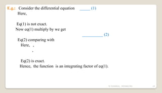 N YUVARAJU, 9505862392 19
E.g.: Consider the differential equation _____ (1)
Here,
Eq(1) is not exact.
Now eq(1) multiply by we get
__________ (2)
Eq(2) comparing with
Here, ,
,
Eq(2) is exact.
Hence, the function is an integrating factor of eq(1).
 