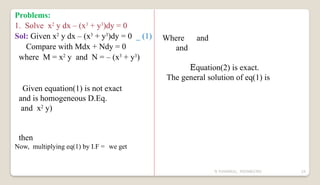 N YUVARAJU, 9505862392 24
Problems:
1. Solve x2
y dx – (x3
+ y3
)dy = 0
Sol: Given x2
y dx – (x3
+ y3
)dy = 0 _ (1)
Compare with Mdx + Ndy = 0
where M = x2
y and N = – (x3
+ y3
)
Given equation(1) is not exact
and is homogeneous D.Eq.
and x2
y)
then
Now, multiplying eq(1) by I.F = we get
Where and
and
Equation(2) is exact.
The general solution of eq(1) is
 