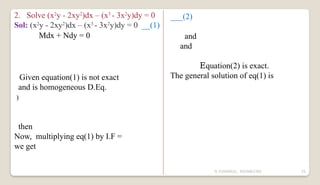 N YUVARAJU, 9505862392 25
2. Solve (x2
y - 2xy2
)dx – (x3
- 3x2
y)dy = 0
Sol: (x2
y - 2xy2
)dx – (x3
- 3x2
y)dy = 0 __(1)
Mdx + Ndy = 0
Given equation(1) is not exact
and is homogeneous D.Eq.
)
then
Now, multiplying eq(1) by I.F =
we get
___(2)
and
and
Equation(2) is exact.
The general solution of eq(1) is
 