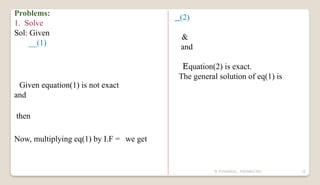 N YUVARAJU, 9505862392 32
Problems:
1. Solve
Sol: Given
__(1)
Given equation(1) is not exact
and
then
Now, multiplying eq(1) by I.F = we get
_(2)
&
and
Equation(2) is exact.
The general solution of eq(1) is
 
