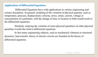N YUVARAJU, 9505862392 4
Applications of Differential Equations:
Differential Equations have wide applications in various engineering and
science disciplines. In general, modeling of the variation of physical quantity, such as
temperature, pressure, displacement, velocity, stress, strain, current, voltage or
concentration of a pollutant, with the change of time or location or both would result in
the differential equations.
Similarly, studying the variation of some physical quantities on other physical
quantities would also lead to differential equations.
In fact many engineering subjects, such as mechanical vibration or structural
dynamics, heat transfer, theory of electric circuits are founded on the theory of
differential equations.
 