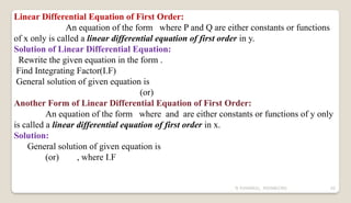 N YUVARAJU, 9505862392 42
Linear Differential Equation of First Order:
An equation of the form where P and Q are either constants or functions
of x only is called a linear differential equation of first order in y.
Solution of Linear Differential Equation:
Rewrite the given equation in the form .
Find Integrating Factor(I.F)
General solution of given equation is
(or)
Another Form of Linear Differential Equation of First Order:
An equation of the form where and are either constants or functions of y only
is called a linear differential equation of first order in x.
Solution:
General solution of given equation is
(or) , where I.F
 