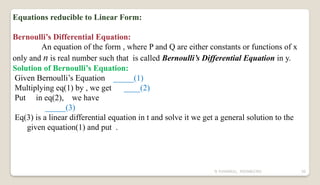 N YUVARAJU, 9505862392 50
Equations reducible to Linear Form:
Bernoulli’s Differential Equation:
An equation of the form , where P and Q are either constants or functions of x
only and n is real number such that is called Bernoulli’s Differential Equation in y.
Solution of Bernoulli’s Equation:
Given Bernoulli’s Equation _____(1)
Multiplying eq(1) by , we get ____(2)
Put in eq(2), we have
_____(3)
Eq(3) is a linear differential equation in t and solve it we get a general solution to the
given equation(1) and put .
 