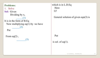N YUVARAJU, 9505862392 52
Problems:
1. Solve
Sol: Given
Dividing by x,
_____(1)
It is in the form of B.Eq
Now multiplying eq(1) by we have
______(2)
Put
From eq(2) ,
_______(3)
which is in L.D.Eq
Here
I.F
General solution of given eqn(3) is
Put
is sol. of eq(1).
 