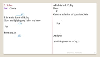 N YUVARAJU, 9505862392 54
3. Solve
Sol: Given
____(1)
It is in the form of B.Eq
Now multiplying eq(1) by we have
____(2)
Put
From eq(2),
___(3)
which is in L.D.Eq
Here
I.F
General solution of equation(3) is
t
Put
t
And put
Which is general sol. of eq(1).
 