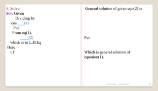 N YUVARAJU, 9505862392 56
5. Solve
Sol: Given
Dividing by
cos ___(1)
Put
From eq(1),
____(2)
which is in L.D.Eq
Here
I.F
General solution of given eqn(2) is
Put
Which is general solution of
equation(1).
 