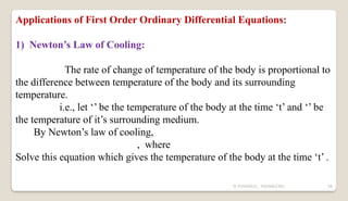 N YUVARAJU, 9505862392 58
Applications of First Order Ordinary Differential Equations:
1) Newton’s Law of Cooling:
The rate of change of temperature of the body is proportional to
the difference between temperature of the body and its surrounding
temperature.
i.e., let ‘’ be the temperature of the body at the time ‘t’ and ‘’ be
the temperature of it’s surrounding medium.
By Newton’s law of cooling,
, where
Solve this equation which gives the temperature of the body at the time ‘t’ .
 