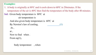 N YUVARAJU, 9505862392 60
Examples:
1. A body is originally at 800
C and it cools down to 600
C in 20minutes. If the
temperature of the air is 400
C then find the temperature of the body after 40 minutes.
Sol: Given body temperature is 800
C at
air temperature is
And also given body temperature is 600
C at
By Newton’s law of cooling, __________(1)
At ,
at ,
Now to find when .
From eq(1),
body temperature , when
 