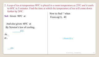 N YUVARAJU, 9505862392 61
2. A cup of tea at temperature 900
C is placed in a room temperature as 250
C and it cools
to 600
C in 5 minutes. Find the time at which the temperature of tea will come down
further by 200
C.
Sol: Given 900
C at
And also given 600
C at
By Newton’s law of cooling,
______(1)
At ,
at ,
___(2)
Now to find ‘’ when
From eq(1), 40
( from (2) )
 