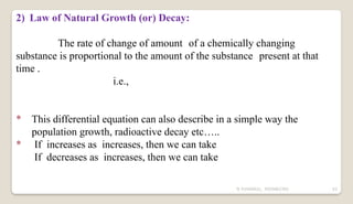 N YUVARAJU, 9505862392 63
2) Law of Natural Growth (or) Decay:
The rate of change of amount of a chemically changing
substance is proportional to the amount of the substance present at that
time .
i.e.,
* This differential equation can also describe in a simple way the
population growth, radioactive decay etc…..
* If increases as increases, then we can take
If decreases as increases, then we can take
 